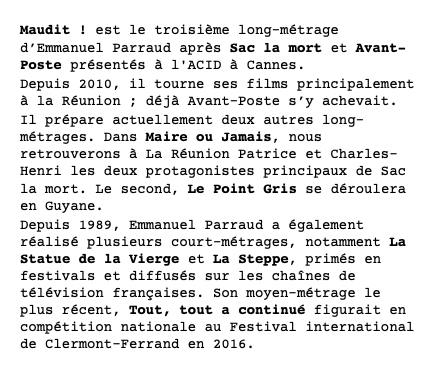 Maudit ! est le troisième long-métrage d’Emmanuel Parraud après Sac la mort et Avant-Poste présentés à l'ACID à Cannes. Depuis 2010, il tourne ses films principalement à la Réunion ; déjà Avant-Poste s’y achevait. Il prépare actuellement deux autres long-métrages. Dans Maire ou Jamais, nous retrouverons à La Réunion Patrice et Charles-Henri les deux protagonistes principaux de Sac la mort. Le second, Le Point Gris se déroulera en Guyane. Depuis 1989, Emmanuel Parraud a également réalisé plusieurs court-métrages, notamment La Statue de la Vierge et La Steppe, primés en festivals et diffusés sur les chaînes de télévision françaises. Son moyen-métrage le plus récent, Tout, tout a continué figurait en compétition nationale au Festival international de Clermont-Ferrand en 2016.